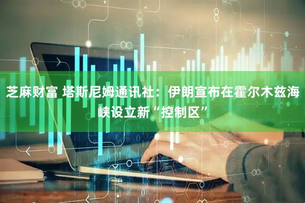 芝麻财富 塔斯尼姆通讯社：伊朗宣布在霍尔木兹海峡设立新“控制区”