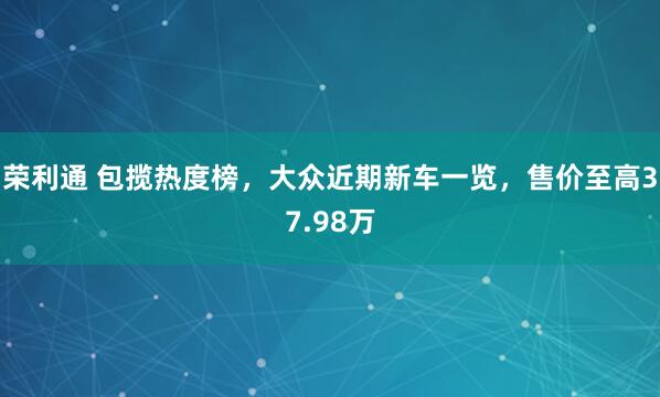 荣利通 包揽热度榜，大众近期新车一览，售价至高37.98万