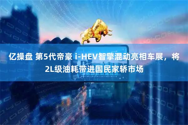 亿操盘 第5代帝豪 i-HEV智擎混动亮相车展，将2L级油耗带进国民家轿市场