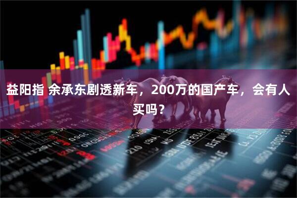 益阳指 余承东剧透新车，200万的国产车，会有人买吗？